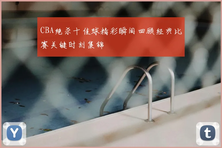 CBA绝杀十佳球精彩瞬间回顾经典比赛关键时刻集锦