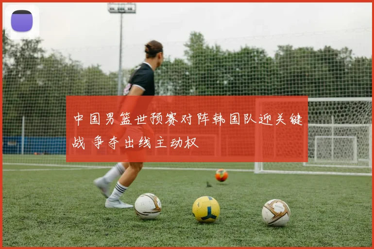 中国男篮世预赛对阵韩国队迎关键战 争夺出线主动权