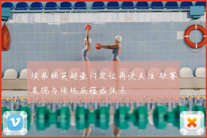 埃弗顿英超豪门定位再受关注 联赛表现与传统底蕴成焦点