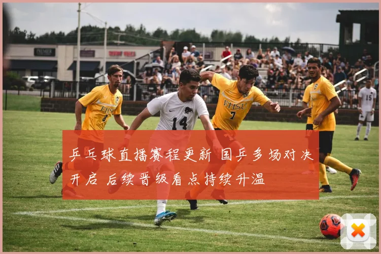 乒乓球直播赛程更新 国乒多场对决开启 后续晋级看点持续升温