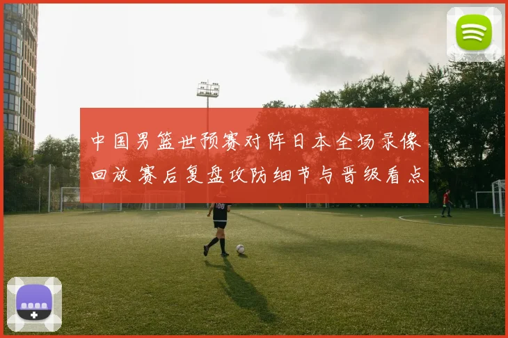 中国男篮世预赛对阵日本全场录像回放 赛后复盘攻防细节与晋级看点