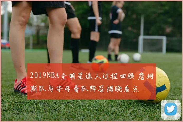 2019NBA全明星选人过程回顾 詹姆斯队与字母哥队阵容揭晓看点