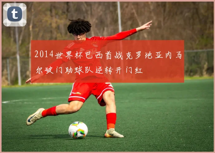 2014世界杯巴西首战克罗地亚内马尔破门助球队逆转开门红