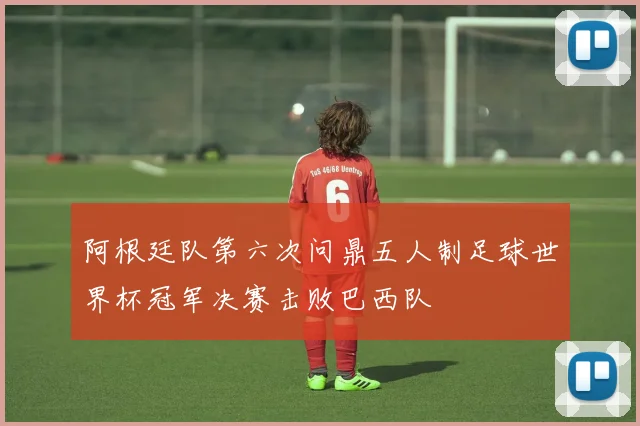 阿根廷队第六次问鼎五人制足球世界杯冠军决赛击败巴西队