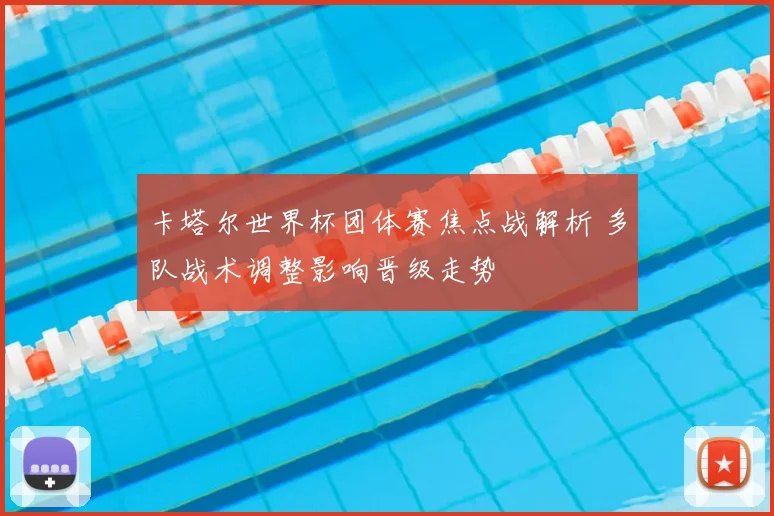 卡塔尔世界杯团体赛焦点战解析 多队战术调整影响晋级走势